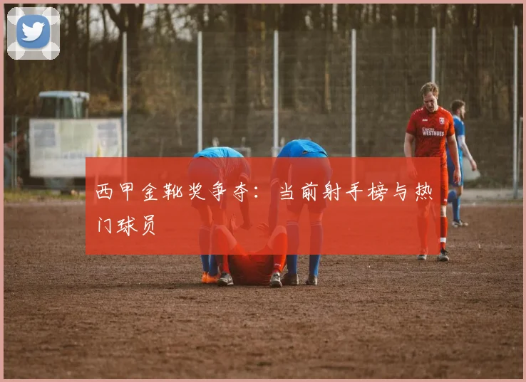 西甲金靴奖争夺：当前射手榜与热门球员