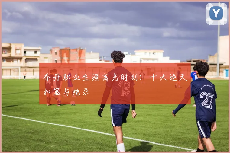 乔丹职业生涯高光时刻：十大逆天扣篮与绝杀