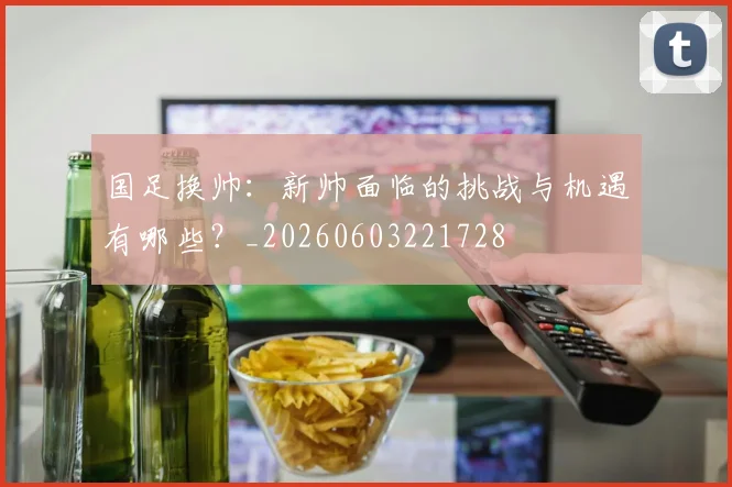 国足换帅：新帅面临的挑战与机遇有哪些？_20260603221728