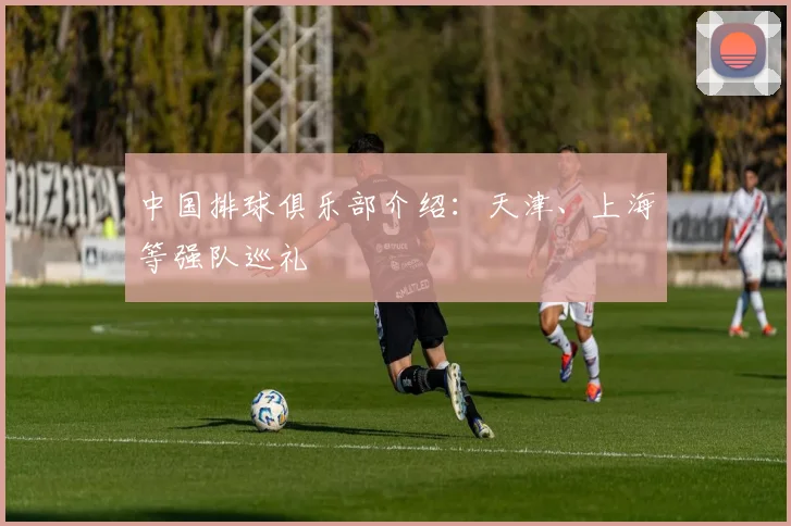 中国排球俱乐部介绍：天津、上海等强队巡礼
